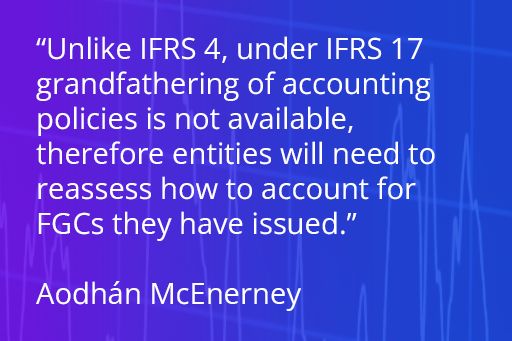 Unlike IFRS 4, under IFRS 17 grandfathering of accounting policies is not available, therefore entities will need to reassess how to account for FGCs they have issued.